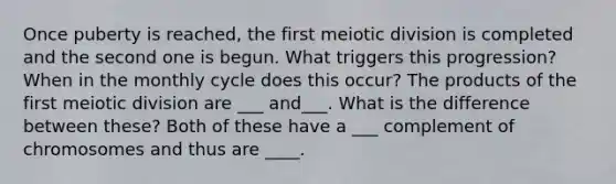 Once puberty is reached, the first meiotic division is completed and the second one is begun. What triggers this progression? When in the monthly cycle does this occur? The products of the first meiotic division are ___ and___. What is the difference between these? Both of these have a ___ complement of chromosomes and thus are ____.