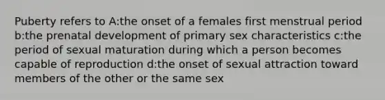 Puberty refers to A:the onset of a females first menstrual period b:the prenatal development of primary sex characteristics c:the period of sexual maturation during which a person becomes capable of reproduction d:the onset of sexual attraction toward members of the other or the same sex