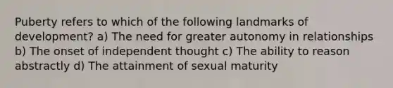 Puberty refers to which of the following landmarks of development? a) The need for greater autonomy in relationships b) The onset of independent thought c) The ability to reason abstractly d) The attainment of sexual maturity