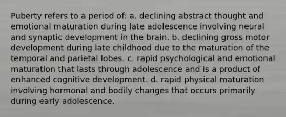 Puberty refers to a period of: a. declining abstract thought and emotional maturation during late adolescence involving neural and synaptic development in the brain. b. declining gross motor development during late childhood due to the maturation of the temporal and parietal lobes. c. rapid psychological and emotional maturation that lasts through adolescence and is a product of enhanced cognitive development. d. rapid physical maturation involving hormonal and bodily changes that occurs primarily during early adolescence.