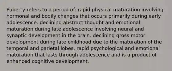 Puberty refers to a period of: rapid physical maturation involving hormonal and bodily changes that occurs primarily during early adolescence. declining abstract thought and emotional maturation during late adolescence involving neural and synaptic development in the brain. declining gross motor development during late childhood due to the maturation of the temporal and parietal lobes. rapid psychological and emotional maturation that lasts through adolescence and is a product of enhanced cognitive development.