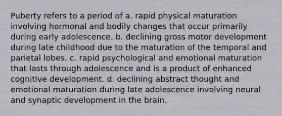 Puberty refers to a period of a. rapid physical maturation involving hormonal and bodily changes that occur primarily during early adolescence. b. declining gross motor development during late childhood due to the maturation of the temporal and parietal lobes. c. rapid psychological and emotional maturation that lasts through adolescence and is a product of enhanced cognitive development. d. declining abstract thought and emotional maturation during late adolescence involving neural and synaptic development in the brain.