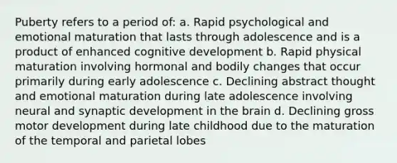 Puberty refers to a period of: a. Rapid psychological and emotional maturation that lasts through adolescence and is a product of enhanced cognitive development b. Rapid physical maturation involving hormonal and bodily changes that occur primarily during early adolescence c. Declining abstract thought and emotional maturation during late adolescence involving neural and synaptic development in the brain d. Declining gross motor development during late childhood due to the maturation of the temporal and parietal lobes