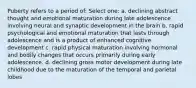 Puberty refers to a period of: Select one: a. declining abstract thought and emotional maturation during late adolescence involving neural and synaptic development in the brain b. rapid psychological and emotional maturation that lasts through adolescence and is a product of enhanced cognitive development c. rapid physical maturation involving hormonal and bodily changes that occurs primarily during early adolescence. d. declining gross motor development during late childhood due to the maturation of the temporal and parietal lobes