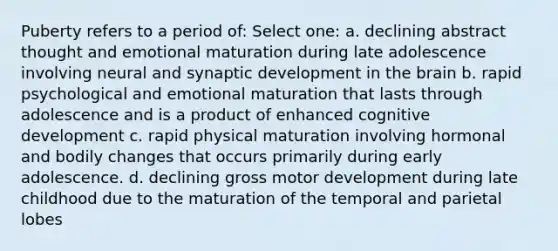 Puberty refers to a period of: Select one: a. declining abstract thought and emotional maturation during late adolescence involving neural and synaptic development in the brain b. rapid psychological and emotional maturation that lasts through adolescence and is a product of enhanced cognitive development c. rapid physical maturation involving hormonal and bodily changes that occurs primarily during early adolescence. d. declining gross motor development during late childhood due to the maturation of the temporal and parietal lobes