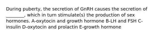 During puberty, the secretion of GnRH causes the secretion of ________, which in turn stimulate(s) the production of sex hormones. A-oxytocin and growth hormone B-LH and FSH C-insulin D-oxytocin and prolactin E-growth hormone