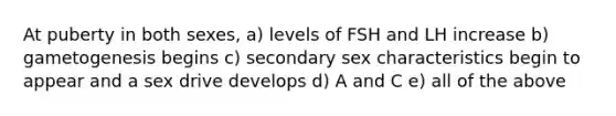 At puberty in both sexes, a) levels of FSH and LH increase b) gametogenesis begins c) secondary sex characteristics begin to appear and a sex drive develops d) A and C e) all of the above