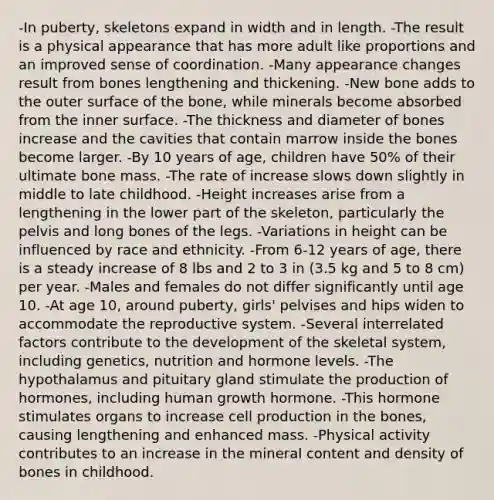 -In puberty, skeletons expand in width and in length. -The result is a physical appearance that has more adult like proportions and an improved sense of coordination. -Many appearance changes result from bones lengthening and thickening. -New bone adds to the outer surface of the bone, while minerals become absorbed from the inner surface. -The thickness and diameter of bones increase and the cavities that contain marrow inside the bones become larger. -By 10 years of age, children have 50% of their ultimate bone mass. -The rate of increase slows down slightly in middle to late childhood. -Height increases arise from a lengthening in the lower part of the skeleton, particularly the pelvis and long bones of the legs. -Variations in height can be influenced by race and ethnicity. -From 6-12 years of age, there is a steady increase of 8 lbs and 2 to 3 in (3.5 kg and 5 to 8 cm) per year. -Males and females do not differ significantly until age 10. -At age 10, around puberty, girls' pelvises and hips widen to accommodate the reproductive system. -Several interrelated factors contribute to the development of the skeletal system, including genetics, nutrition and hormone levels. -The hypothalamus and pituitary gland stimulate the production of hormones, including human growth hormone. -This hormone stimulates organs to increase cell production in the bones, causing lengthening and enhanced mass. -Physical activity contributes to an increase in the mineral content and density of bones in childhood.