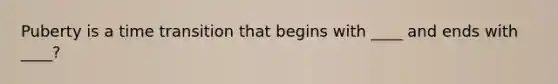 Puberty is a time transition that begins with ____ and ends with ____?