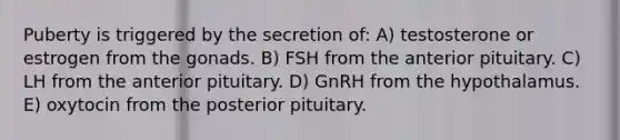 Puberty is triggered by the secretion of: A) testosterone or estrogen from the gonads. B) FSH from the anterior pituitary. C) LH from the anterior pituitary. D) GnRH from the hypothalamus. E) oxytocin from the posterior pituitary.