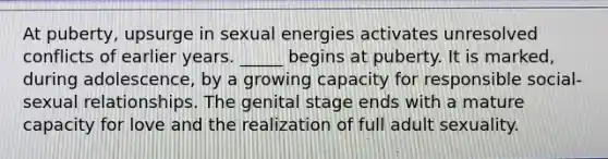 At puberty, upsurge in sexual energies activates unresolved conflicts of earlier years. _____ begins at puberty. It is marked, during adolescence, by a growing capacity for responsible social-sexual relationships. The genital stage ends with a mature capacity for love and the realization of full adult sexuality.