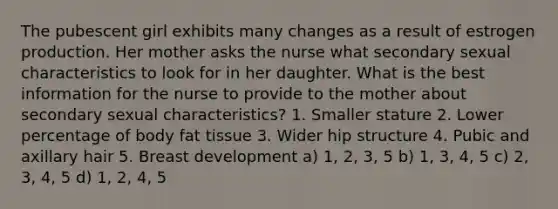 The pubescent girl exhibits many changes as a result of estrogen production. Her mother asks the nurse what secondary sexual characteristics to look for in her daughter. What is the best information for the nurse to provide to the mother about secondary sexual characteristics? 1. Smaller stature 2. Lower percentage of body fat tissue 3. Wider hip structure 4. Pubic and axillary hair 5. Breast development a) 1, 2, 3, 5 b) 1, 3, 4, 5 c) 2, 3, 4, 5 d) 1, 2, 4, 5