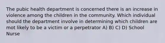 The pubic health department is concerned there is an increase in violence among the children in the community. Which individual should the department involve in determining which children are mot likely to be a victim or a perpetrator A) B) C) D) School Nurse