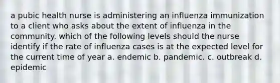a pubic health nurse is administering an influenza immunization to a client who asks about the extent of influenza in the community. which of the following levels should the nurse identify if the rate of influenza cases is at the expected level for the current time of year a. endemic b. pandemic. c. outbreak d. epidemic
