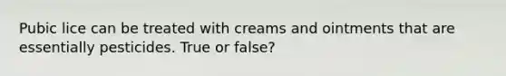 Pubic lice can be treated with creams and ointments that are essentially pesticides. True or false?