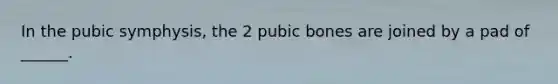 In the pubic symphysis, the 2 pubic bones are joined by a pad of ______.