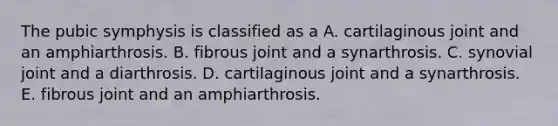 The pubic symphysis is classified as a A. cartilaginous joint and an amphiarthrosis. B. fibrous joint and a synarthrosis. C. synovial joint and a diarthrosis. D. cartilaginous joint and a synarthrosis. E. fibrous joint and an amphiarthrosis.