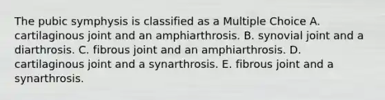 The pubic symphysis is classified as a Multiple Choice A. cartilaginous joint and an amphiarthrosis. B. synovial joint and a diarthrosis. C. fibrous joint and an amphiarthrosis. D. cartilaginous joint and a synarthrosis. E. fibrous joint and a synarthrosis.