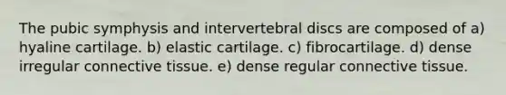 The pubic symphysis and intervertebral discs are composed of a) hyaline cartilage. b) elastic cartilage. c) fibrocartilage. d) dense irregular connective tissue. e) dense regular connective tissue.