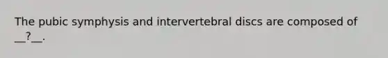 The pubic symphysis and intervertebral discs are composed of __?__.