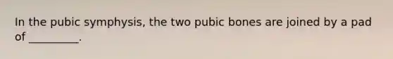 In the pubic symphysis, the two pubic bones are joined by a pad of _________.