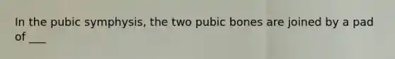 In the pubic symphysis, the two pubic bones are joined by a pad of ___