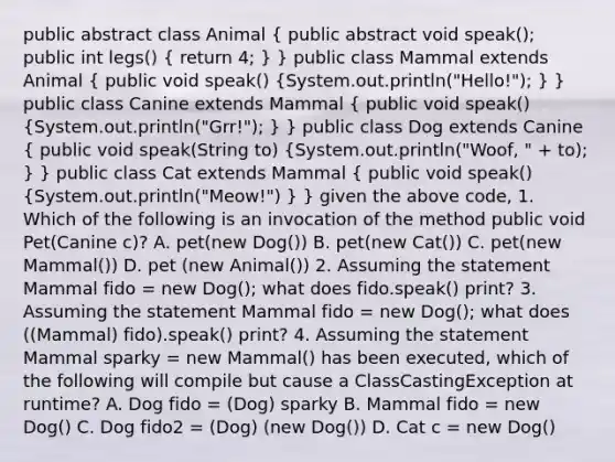 public abstract class Animal ( public abstract void speak(); public int legs() { return 4; ) } public class Mammal extends Animal ( public void speak() {System.out.println("Hello!"); ) } public class Canine extends Mammal ( public void speak() {System.out.println("Grr!"); ) } public class Dog extends Canine ( public void speak(String to) {System.out.println("Woof, " + to); ) } public class Cat extends Mammal ( public void speak() {System.out.println("Meow!") ) } given the above code, 1. Which of the following is an invocation of the method public void Pet(Canine c)? A. pet(new Dog()) B. pet(new Cat()) C. pet(new Mammal()) D. pet (new Animal()) 2. Assuming the statement Mammal fido = new Dog(); what does fido.speak() print? 3. Assuming the statement Mammal fido = new Dog(); what does ((Mammal) fido).speak() print? 4. Assuming the statement Mammal sparky = new Mammal() has been executed, which of the following will compile but cause a ClassCastingException at runtime? A. Dog fido = (Dog) sparky B. Mammal fido = new Dog() C. Dog fido2 = (Dog) (new Dog()) D. Cat c = new Dog()