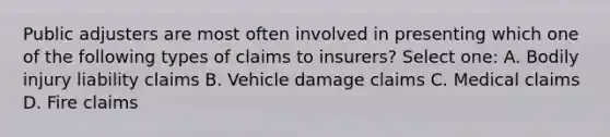 Public adjusters are most often involved in presenting which one of the following types of claims to insurers? Select one: A. Bodily injury liability claims B. Vehicle damage claims C. Medical claims D. Fire claims