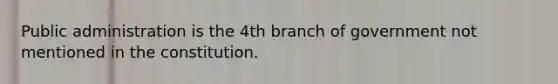 Public administration is the 4th branch of government not mentioned in the constitution.