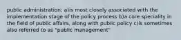 public administration: a)is most closely associated with the implementation stage of the policy process b)a core speciality in the field of public affairs, along with public policy c)is sometimes also referred to as "public management"