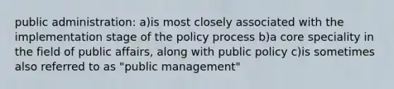 public administration: a)is most closely associated with the implementation stage of the policy process b)a core speciality in the field of public affairs, along with public policy c)is sometimes also referred to as "public management"