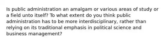 Is public administration an amalgam or various areas of study or a field unto itself? To what extent do you think public administration has to be more interdisciplinary, rather than relying on its traditional emphasis in political science and business management?