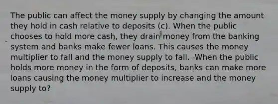 The public can affect the money supply by changing the amount they hold in cash relative to deposits (c). When the public chooses to hold more cash, they drain money from the banking system and banks make fewer loans. This causes the money multiplier to fall and the money supply to fall. -When the public holds more money in the form of deposits, banks can make more loans causing the money multiplier to increase and the money supply to?