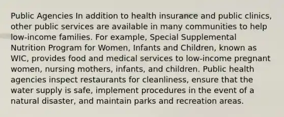 Public Agencies In addition to health insurance and public clinics, other public services are available in many communities to help low-income families. For example, Special Supplemental Nutrition Program for Women, Infants and Children, known as WIC, provides food and medical services to low-income pregnant women, nursing mothers, infants, and children. Public health agencies inspect restaurants for cleanliness, ensure that the water supply is safe, implement procedures in the event of a natural disaster, and maintain parks and recreation areas.