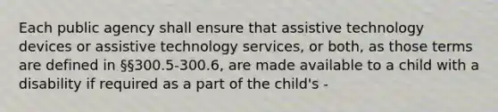 Each public agency shall ensure that assistive technology devices or assistive technology services, or both, as those terms are defined in §§300.5-300.6, are made available to a child with a disability if required as a part of the child's -