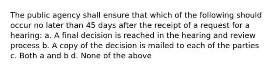 The public agency shall ensure that which of the following should occur no later than 45 days after the receipt of a request for a hearing: a. A final decision is reached in the hearing and review process b. A copy of the decision is mailed to each of the parties c. Both a and b d. None of the above