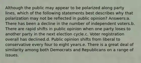 Although the public may appear to be polarized along party lines, which of the following statements best describes why that polarization may not be reflected in public opinion? Answers:a. There has been a decline in the number of independent voters.b. There are rapid shifts in public opinion when one party loses to another party in the next election cycle.c. Voter registration overall has declined.d. Public opinion shifts from liberal to conservative every four to eight years.e. There is a great deal of similarity among both Democrats and Republicans on a range of issues.