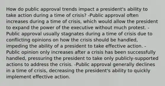 How do public approval trends impact a president's ability to take action during a time of crisis? -Public approval often increases during a time of crisis, which would allow the president to expand the power of the executive without much protest. -Public approval usually stagnates during a time of crisis due to conflicting opinions on how the crisis should be handled, impeding the ability of a president to take effective action. -Public opinion only increases after a crisis has been successfully handled, pressuring the president to take only publicly-supported actions to address the crisis. -Public approval generally declines in a time of crisis, decreasing the president's ability to quickly implement effective action.