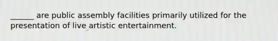 ______ are public assembly facilities primarily utilized for the presentation of live artistic entertainment.