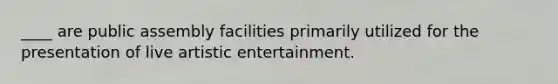 ____ are public assembly facilities primarily utilized for the presentation of live artistic entertainment.