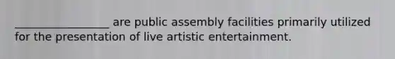 _________________ are public assembly facilities primarily utilized for the presentation of live artistic entertainment.