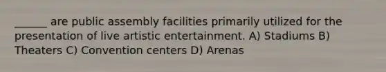 ______ are public assembly facilities primarily utilized for the presentation of live artistic entertainment. A) Stadiums B) Theaters C) Convention centers D) Arenas