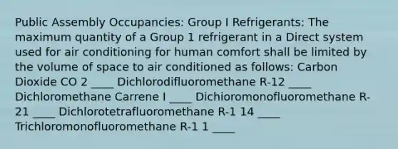 Public Assembly Occupancies: Group I Refrigerants: The maximum quantity of a Group 1 refrigerant in a Direct system used for air conditioning for human comfort shall be limited by the volume of space to air conditioned as follows: Carbon Dioxide CO 2 ____ Dichlorodifluoromethane R-12 ____ Dichloromethane Carrene I ____ Dichioromonofluoromethane R-21 ____ Dichlorotetrafluoromethane R-1 14 ____ Trichloromonofluoromethane R-1 1 ____