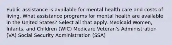 Public assistance is available for mental health care and costs of living. What assistance programs for mental health are available in the United States? Select all that apply. Medicaid Women, Infants, and Children (WIC) Medicare Veteran's Administration (VA) Social Security Administration (SSA)