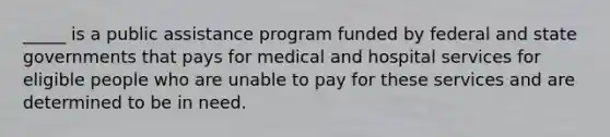 ​_____ is a public assistance program funded by federal and state governments that pays for medical and hospital services for eligible people who are unable to pay for these services and are determined to be in need.