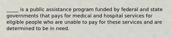 _____ is a public assistance program funded by federal and state governments that pays for medical and hospital services for eligible people who are unable to pay for these services and are determined to be in need.