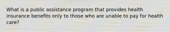 What is a public assistance program that provides health insurance benefits only to those who are unable to pay for health care?