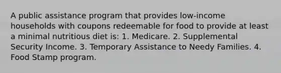 A public assistance program that provides low-income households with coupons redeemable for food to provide at least a minimal nutritious diet is: 1. Medicare. 2. Supplemental Security Income. 3. Temporary Assistance to Needy Families. 4. Food Stamp program.