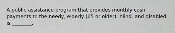 A public assistance program that provides monthly cash payments to the needy, elderly (65 or older), blind, and disabled is ________.