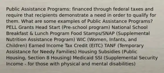 Public Assistance Programs: financed through federal taxes and require that recipients demonstrate a need in order to qualify for them. What are some examples of Public Assistance Programs? PELL Grants Head Start (Pre-school program) National School Breakfast & Lunch Program Food Stamps/SNAP (Supplemental Nutrition Assistance Program) WIC (Women, Infants, and Children) Earned Income Tax Credit (EITC) TANF (Temporary Assistance for Needy Families) Housing Subsidies (Public Housing, Section 8 Housing) Medicaid SSI (Supplemental Security Income - for those with physical and mental disabilities)